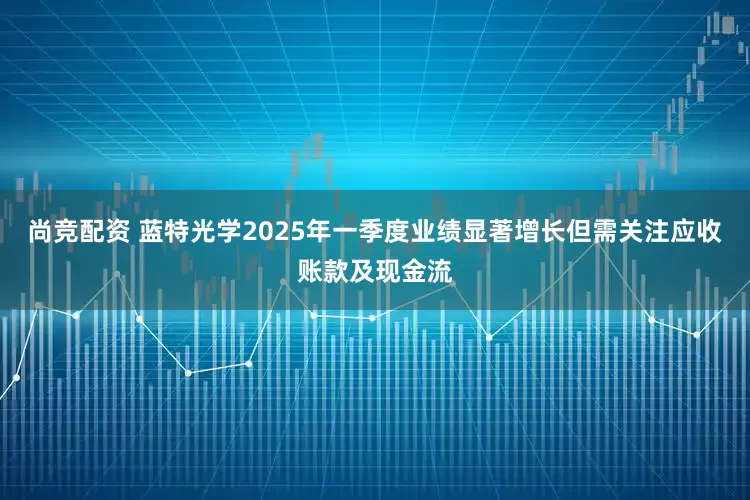 尚竞配资 蓝特光学2025年一季度业绩显著增长但需关注应收账款及现金流