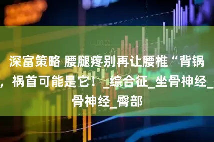 深富策略 腰腿疼别再让腰椎“背锅”了，祸首可能是它！_综合征_坐骨神经_臀部