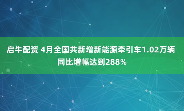启牛配资 4月全国共新增新能源牵引车1.02万辆 同比增幅达到288%