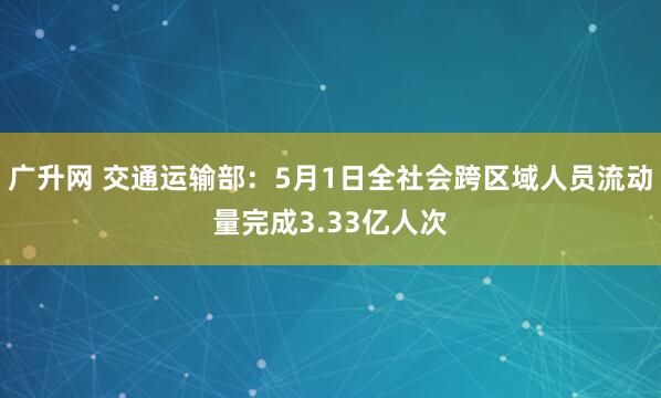 广升网 交通运输部：5月1日全社会跨区域人员流动量完成3.33亿人次