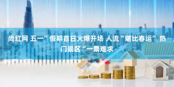 尚红网 五一”假期首日火爆开场 人流“堪比春运” 热门景区“一票难求