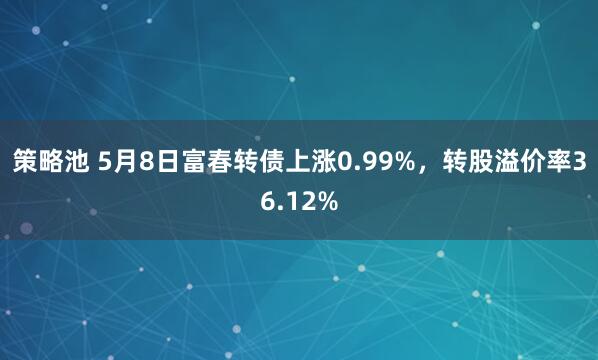 策略池 5月8日富春转债上涨0.99%，转股溢价率36.12%