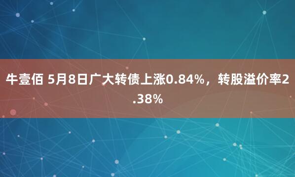 牛壹佰 5月8日广大转债上涨0.84%，转股溢价率2.38%