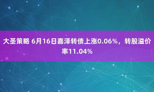 大圣策略 6月16日嘉泽转债上涨0.06%，转股溢价率11.04%