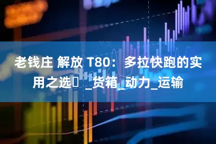 老钱庄 解放 T80：多拉快跑的实用之选​_货箱_动力_运输