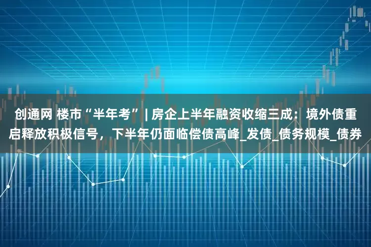 创通网 楼市“半年考” | 房企上半年融资收缩三成：境外债重启释放积极信号，下半年仍面临偿债高峰_发债_债务规模_债券