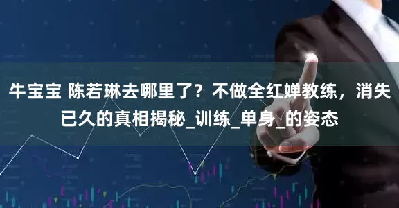 牛宝宝 陈若琳去哪里了？不做全红婵教练，消失已久的真相揭秘_训练_单身_的姿态