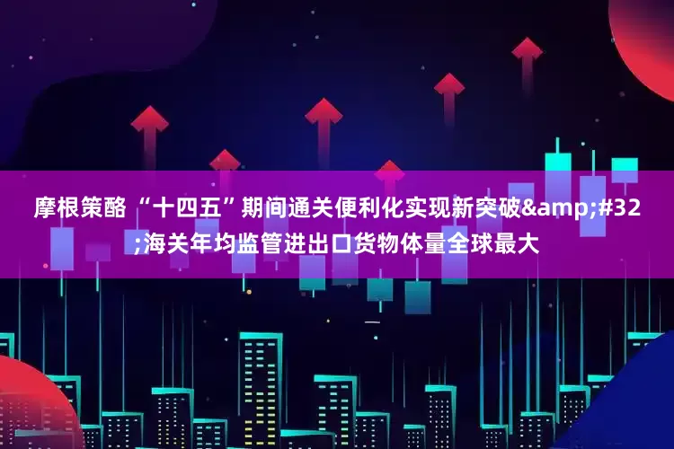 摩根策酪 “十四五”期间通关便利化实现新突破&#32;海关年均监管进出口货物体量全球最大
