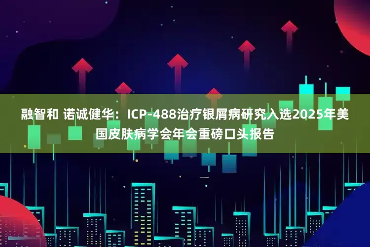 融智和 诺诚健华：ICP-488治疗银屑病研究入选2025年美国皮肤病学会年会重磅口头报告