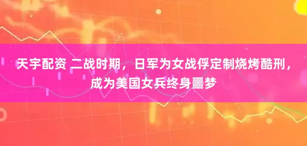 天宇配资 二战时期，日军为女战俘定制烧烤酷刑，成为美国女兵终身噩梦