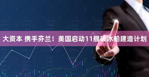 大资本 携手芬兰！美国启动11艘破冰船建造计划