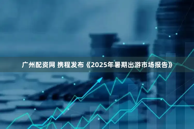广州配资网 携程发布《2025年暑期出游市场报告》